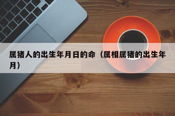 属猪人的出生年月日的命（属相属猪的出生年月）