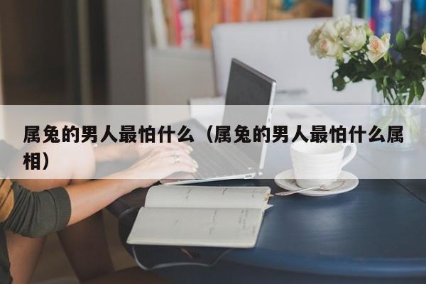 属兔的男人最怕什么（属兔的男人最怕什么属相）
