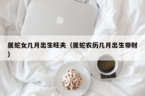 属蛇女几月出生旺夫（属蛇农历几月出生带财）