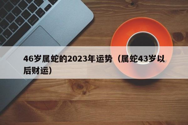 46岁属蛇的2023年运势（属蛇43岁以后财运）