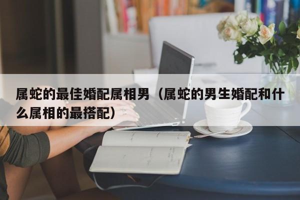 属蛇的最佳婚配属相男（属蛇的男生婚配和什么属相的最搭配）