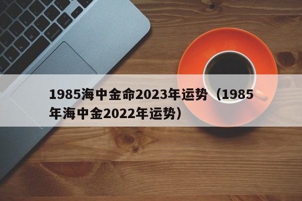 1985海中金命2023年运势（1985年海中金2022年运势）
