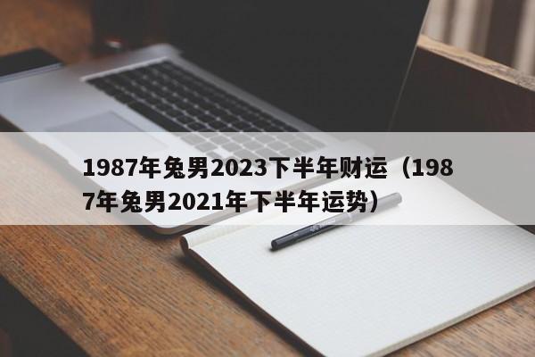 1987年兔男2023下半年财运（1987年兔男2021年下半年运势）