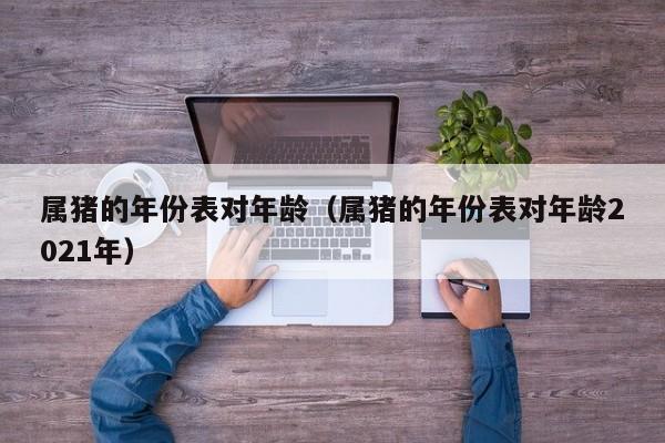 属猪的年份表对年龄（属猪的年份表对年龄2021年）