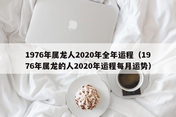 1976年属龙人2020年全年运程（1976年属龙的人2020年运程每月运势）