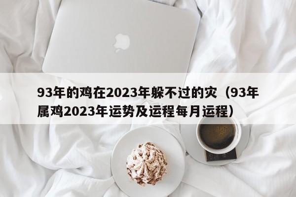 93年的鸡在2023年躲不过的灾（93年属鸡2023年运势及运程每月运程）