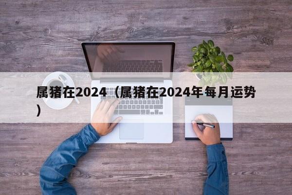 属猪在2024（属猪在2024年每月运势）