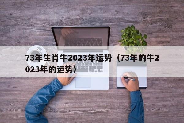 73年生肖牛2023年运势（73年的牛2023年的运势）