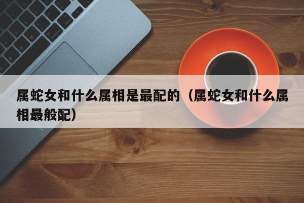 属蛇女和什么属相是最配的（属蛇女和什么属相最般配）