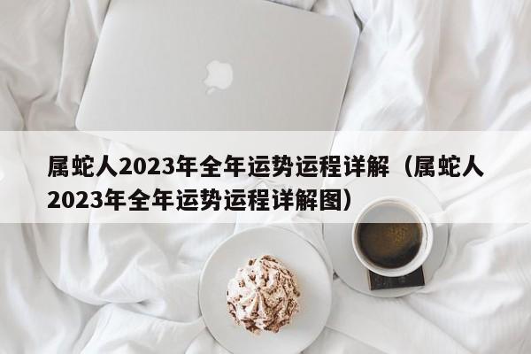 属蛇人2023年全年运势运程详解（属蛇人2023年全年运势运程详解图）