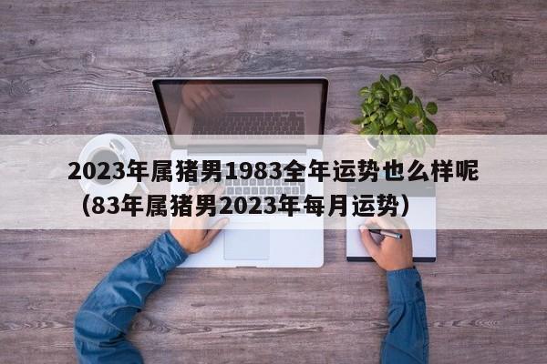 2023年属猪男1983全年运势也么样呢（83年属猪男2023年每月运势）