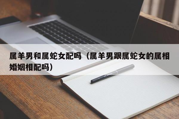 属羊男和属蛇女配吗（属羊男跟属蛇女的属相婚姻相配吗）