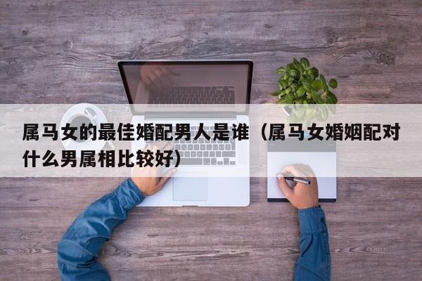 属马女的最佳婚配男人是谁（属马女婚姻配对什么男属相比较好）