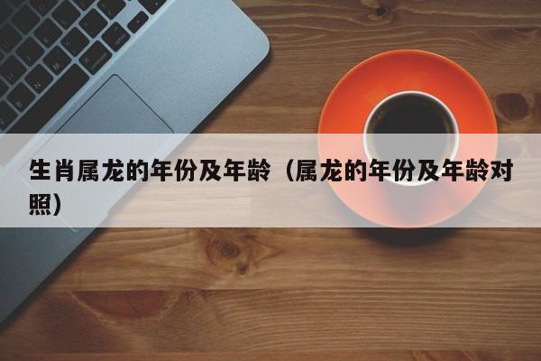 生肖属龙的年份及年龄（属龙的年份及年龄对照）