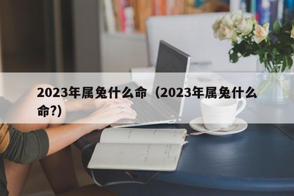 2023年属兔什么命（2023年属兔什么命?）