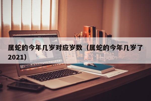 属蛇的今年几岁对应岁数（属蛇的今年几岁了2021）