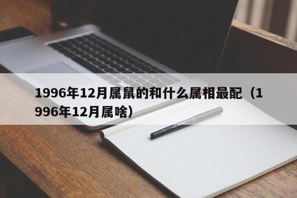 1996年12月属鼠的和什么属相最配（1996年12月属啥）