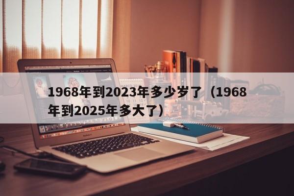 1968年到2023年多少岁了（1968年到2025年多大了）