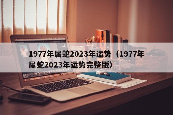 1977年属蛇2023年运势（1977年属蛇2023年运势完整版）