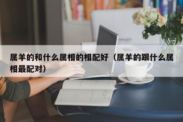 属羊的和什么属相的相配好（属羊的跟什么属相最配对）
