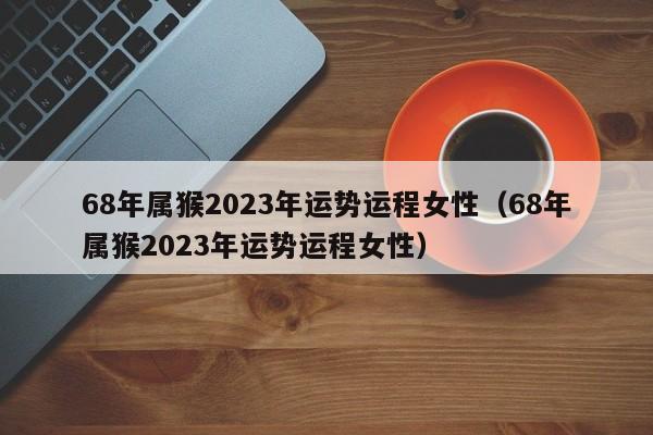 68年属猴2023年运势运程女性（68年属猴2023年运势运程女性）