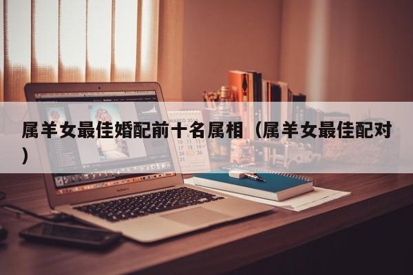 属羊女最佳婚配前十名属相（属羊女最佳配对）
