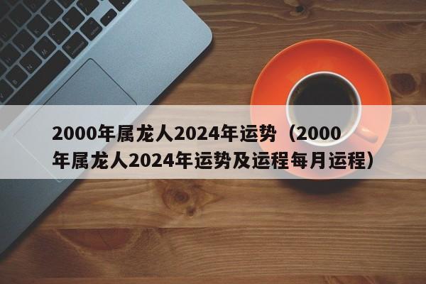 2000年属龙人2024年运势（2000年属龙人2024年运势及运程每月运程）