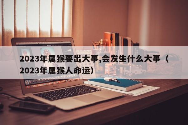 2023年属猴要出大事,会发生什么大事（2023年属猴人命运）
