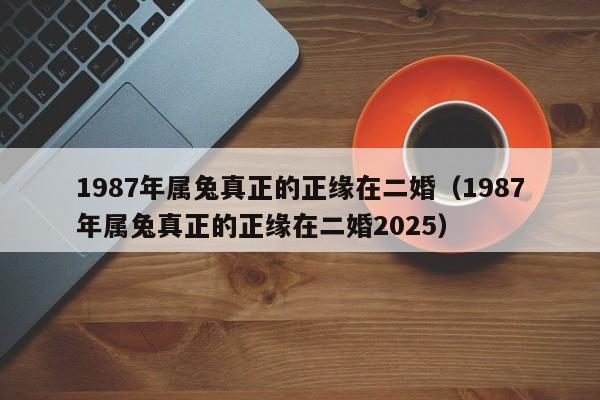1987年属兔真正的正缘在二婚（1987年属兔真正的正缘在二婚2025）