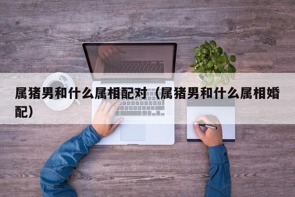 属猪男和什么属相配对（属猪男和什么属相婚配）