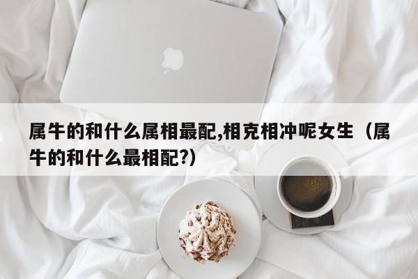 属牛的和什么属相最配,相克相冲呢女生（属牛的和什么最相配?）