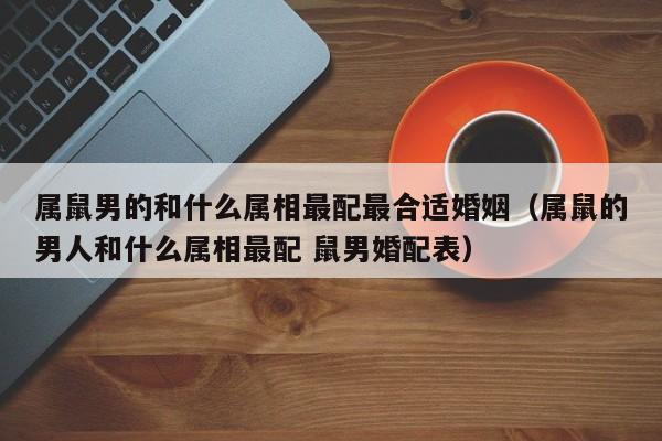 属鼠男的和什么属相最配最合适婚姻（属鼠的男人和什么属相最配 鼠男婚配表）