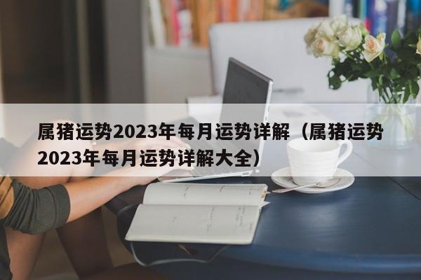 属猪运势2023年每月运势详解（属猪运势2023年每月运势详解大全）