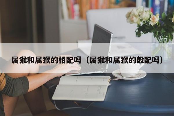 属猴和属猴的相配吗（属猴和属猴的般配吗）