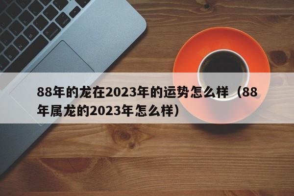88年的龙在2023年的运势怎么样（88年属龙的2023年怎么样）