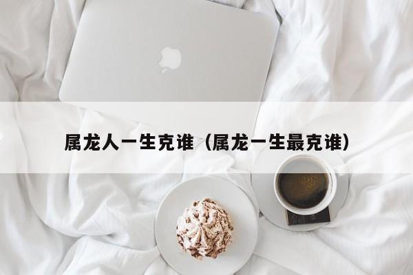 属龙人一生克谁（属龙一生最克谁）