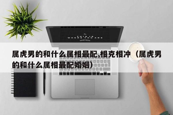 属虎男的和什么属相最配,相克相冲（属虎男的和什么属相最配婚姻）
