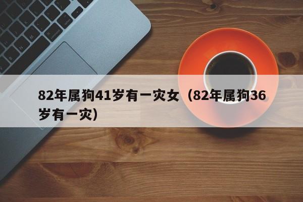 82年属狗41岁有一灾女（82年属狗36岁有一灾）