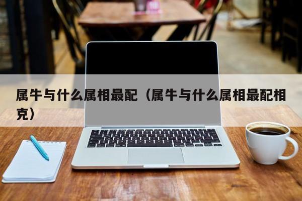 属牛与什么属相最配（属牛与什么属相最配相克）