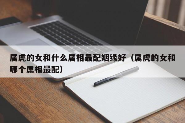 属虎的女和什么属相最配姻缘好（属虎的女和哪个属相最配）