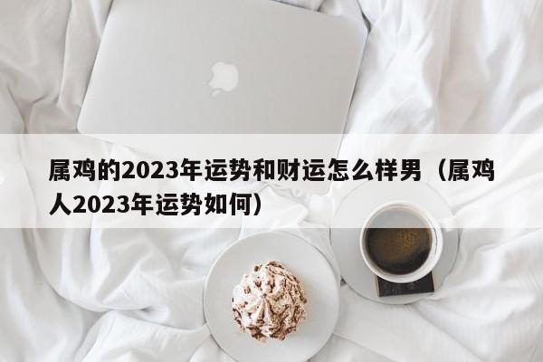 属鸡的2023年运势和财运怎么样男（属鸡人2023年运势如何）