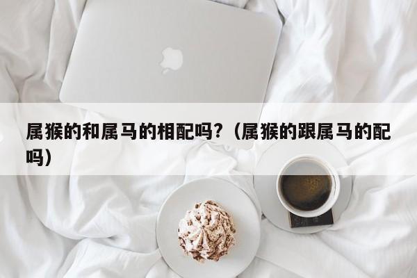 属猴的和属马的相配吗?（属猴的跟属马的配吗）