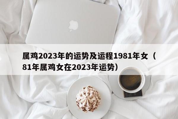 属鸡2023年的运势及运程1981年女（81年属鸡女在2023年运势）