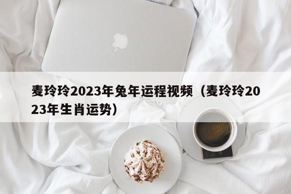 麦玲玲2023年兔年运程视频（麦玲玲2023年生肖运势）