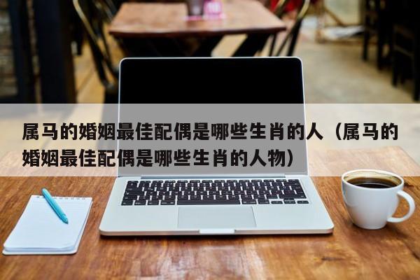 属马的婚姻最佳配偶是哪些生肖的人（属马的婚姻最佳配偶是哪些生肖的人物）