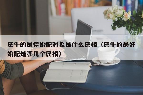 属牛的最佳婚配对象是什么属相（属牛的最好婚配是哪几个属相）