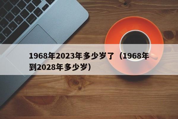 1968年2023年多少岁了（1968年到2028年多少岁）