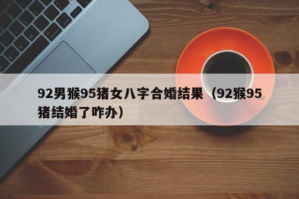 92男猴95猪女八字合婚结果（92猴95猪结婚了咋办）