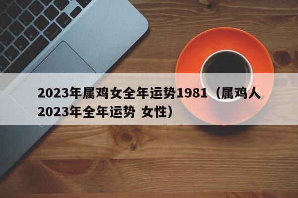 2023年属鸡女全年运势1981（属鸡人2023年全年运势 女性）