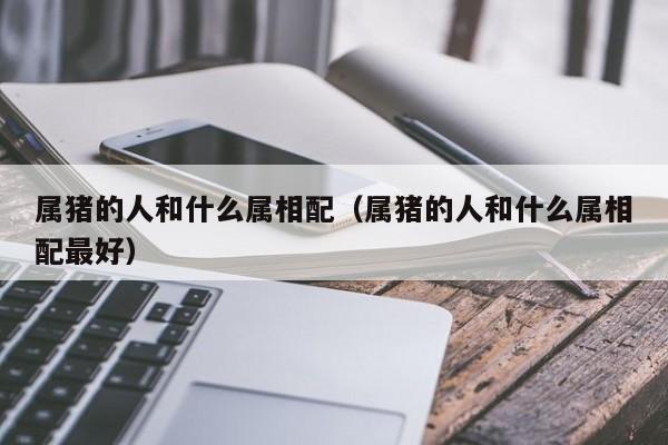 属猪的人和什么属相配（属猪的人和什么属相配最好）